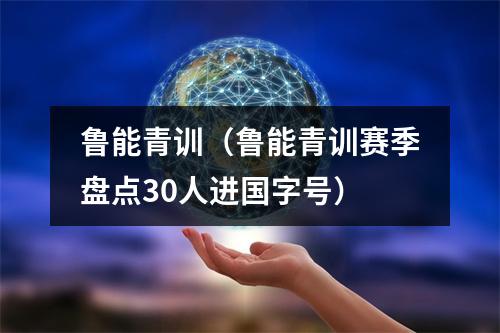 鲁能青训（鲁能青训赛季盘点30人进国字号）