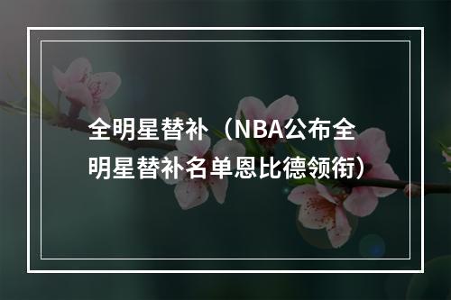 全明星替补（NBA公布全明星替补名单恩比德领衔）