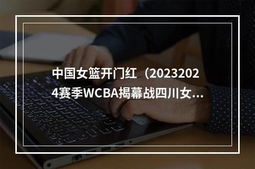 中国女篮开门红（20232024赛季WCBA揭幕战四川女篮战胜浙江女篮取得开门红）