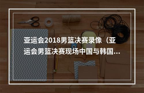 亚运会2018男篮决赛录像（亚运会男篮决赛现场中国与韩国队险些爆发激烈冲突）