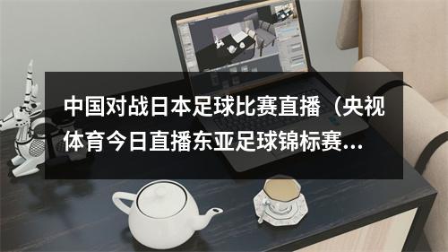 中国对战日本足球比赛直播（央视体育今日直播东亚足球锦标赛中国男足日本）