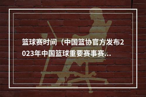 篮球赛时间（中国篮协官方发布2023年中国篮球重要赛事赛历）