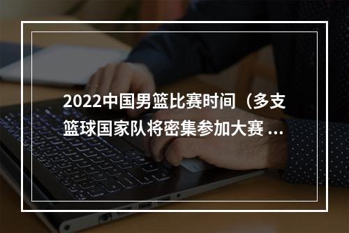 2022中国男篮比赛时间（多支篮球国家队将密集参加大赛 新赛季CBA联赛预计10月中下旬打响）