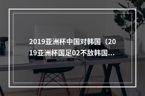 2019亚洲杯中国对韩国（2019亚洲杯国足02不敌韩国排小组第二）