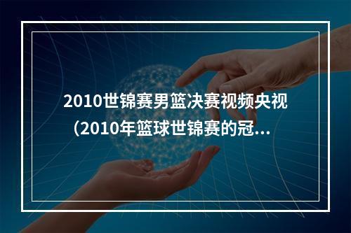 2010世锦赛男篮决赛视频央视（2010年篮球世锦赛的冠亚军中国男篮世界杯碰面别以为稳了）