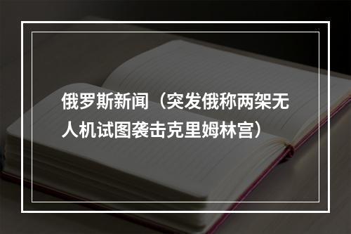 俄罗斯新闻（突发俄称两架无人机试图袭击克里姆林宫）