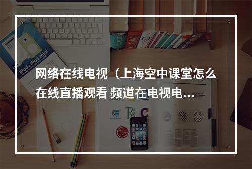 网络在线电视（上海空中课堂怎么在线直播观看 频道在电视电脑上播放方法）