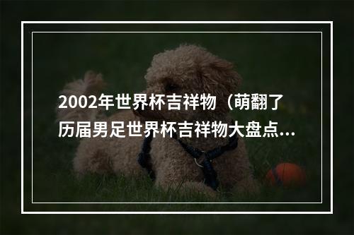 2002年世界杯吉祥物（萌翻了历届男足世界杯吉祥物大盘点）