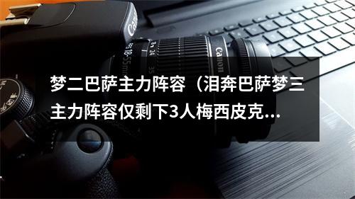 梦二巴萨主力阵容（泪奔巴萨梦三主力阵容仅剩下3人梅西皮克和布斯克茨）