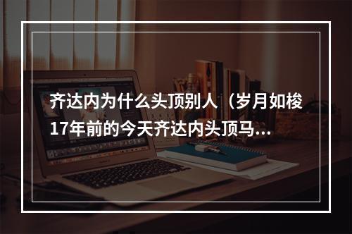 齐达内为什么头顶别人（岁月如梭17年前的今天齐达内头顶马特拉齐）