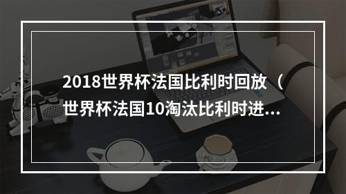 2018世界杯法国比利时回放（世界杯法国10淘汰比利时进军决赛格子助攻乌姆蒂蒂头槌制胜）