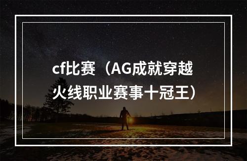 cf比赛（AG成就穿越火线职业赛事十冠王）