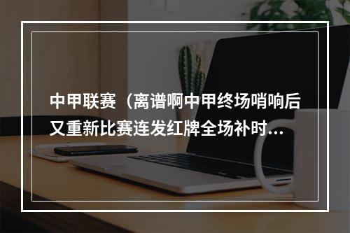 中甲联赛（离谱啊中甲终场哨响后又重新比赛连发红牌全场补时15分钟）