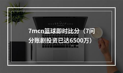 7mcn篮球即时比分（7问分账剧投资已达6500万）