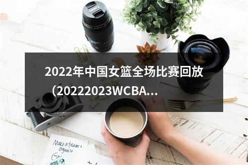 2022年中国女篮全场比赛回放（20222023WCBA联赛大幕开启）