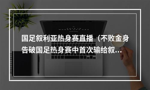 国足叙利亚热身赛直播（不败金身告破国足热身赛中首次输给叙利亚）