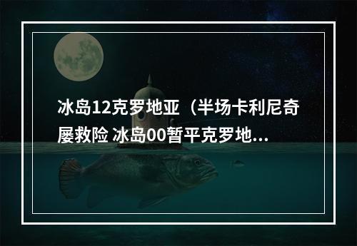 冰岛12克罗地亚（半场卡利尼奇屡救险 冰岛00暂平克罗地亚）