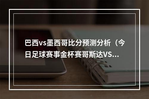 巴西vs墨西哥比分预测分析（今日足球赛事金杯赛哥斯达VS巴拿马 赛事解析内附胜负比分预测）