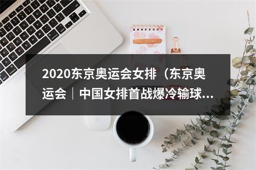 2020东京奥运会女排（东京奥运会｜中国女排首战爆冷输球03不敌土耳其）