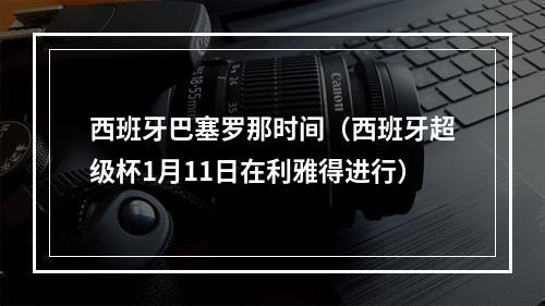 西班牙巴塞罗那时间（西班牙超级杯1月11日在利雅得进行）