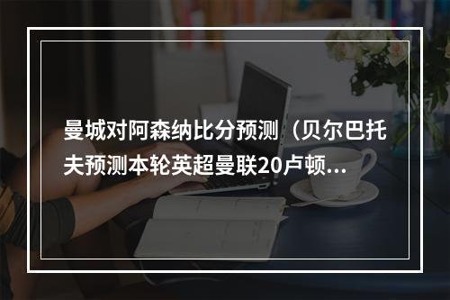 曼城对阿森纳比分预测（贝尔巴托夫预测本轮英超曼联20卢顿）