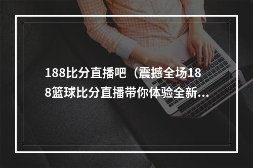 188比分直播吧（震撼全场188篮球比分直播带你体验全新视角）