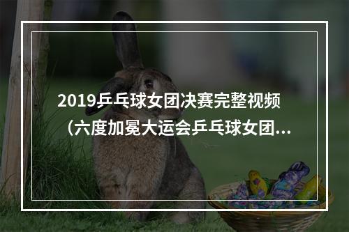 2019乒乓球女团决赛完整视频（六度加冕大运会乒乓球女团决赛中国队3比2险胜日本夺冠）