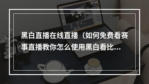 黑白直播在线直播（如何免费看赛事直播教你怎么使用黑白看比赛）