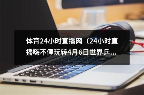 体育24小时直播网（24小时直播嗨不停玩转4月6日世界乒乓球日）