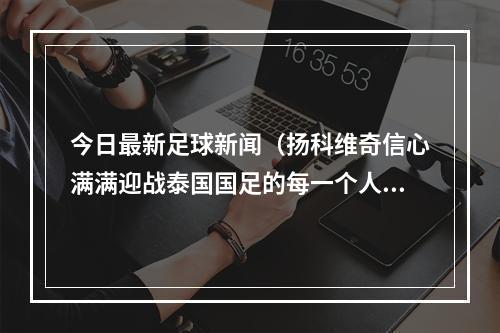 今日最新足球新闻（扬科维奇信心满满迎战泰国国足的每一个人都有雄心壮志）