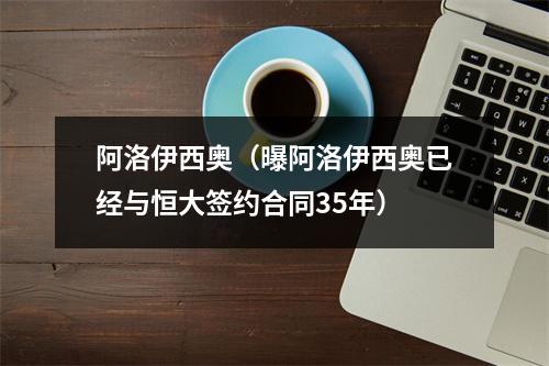 阿洛伊西奥（曝阿洛伊西奥已经与恒大签约合同35年）