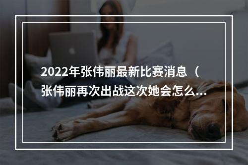 2022年张伟丽最新比赛消息（张伟丽再次出战这次她会怎么赢）