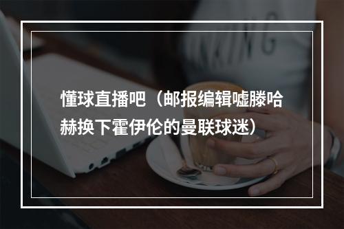 懂球直播吧（邮报编辑嘘滕哈赫换下霍伊伦的曼联球迷）