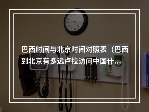 巴西时间与北京时间对照表（巴西到北京有多远卢拉访问中国什么时候到巴西旅游全攻略）