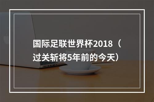 国际足联世界杯2018（过关斩将5年前的今天）