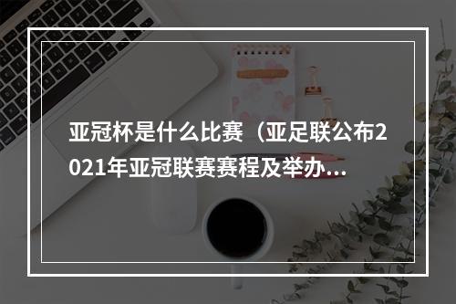 亚冠杯是什么比赛（亚足联公布2021年亚冠联赛赛程及举办地点）