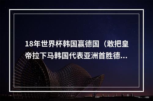 18年世界杯韩国赢德国（敢把皇帝拉下马韩国代表亚洲首胜德国和世界杯卫冕冠军）