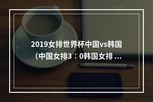 2019女排世界杯中国vs韩国（中国女排3∶0韩国女排 赢得2019年女排世界杯首战胜利）