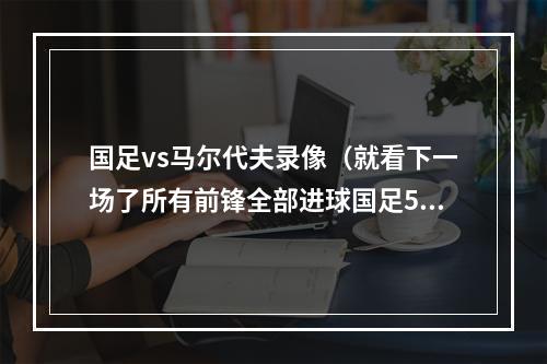 国足vs马尔代夫录像（就看下一场了所有前锋全部进球国足50马尔代夫）