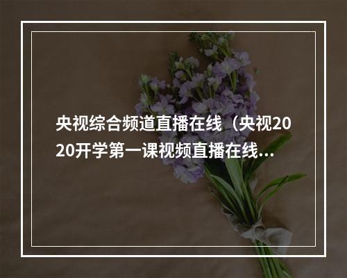 央视综合频道直播在线（央视2020开学第一课视频直播在线观看 中央台CCTV1套综合频道直播）