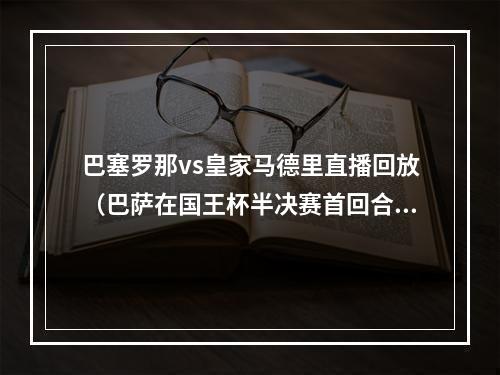 巴塞罗那vs皇家马德里直播回放（巴萨在国王杯半决赛首回合客场击败皇家马德里）