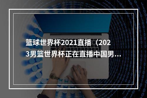 篮球世界杯2021直播（2023男篮世界杯正在直播中国男篮VS波多黎各现场高清全程观看）