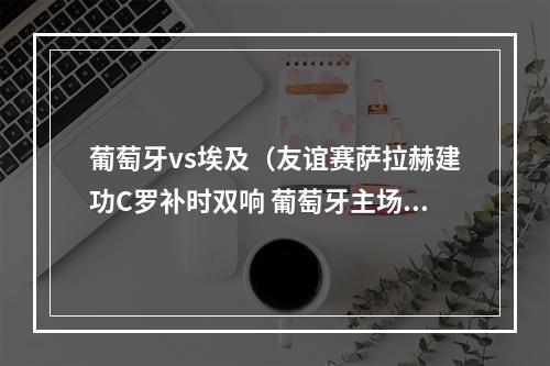 葡萄牙vs埃及（友谊赛萨拉赫建功C罗补时双响 葡萄牙主场21绝杀埃及）