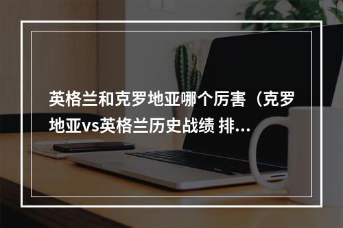 英格兰和克罗地亚哪个厉害（克罗地亚vs英格兰历史战绩 排名实力对比近期比赛分析谁厉害）