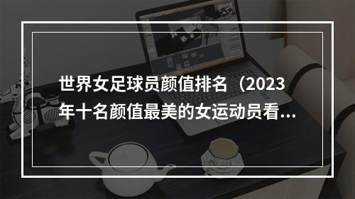 世界女足球员颜值排名（2023年十名颜值最美的女运动员看看有没有你心中的女神）