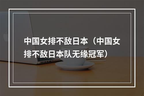 中国女排不敌日本（中国女排不敌日本队无缘冠军）