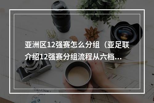 亚洲区12强赛怎么分组（亚足联介绍12强赛分组流程从六档抽到种子队）