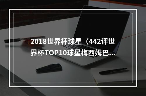 2018世界杯球星（442评世界杯TOP10球星梅西姆巴佩格子前三）