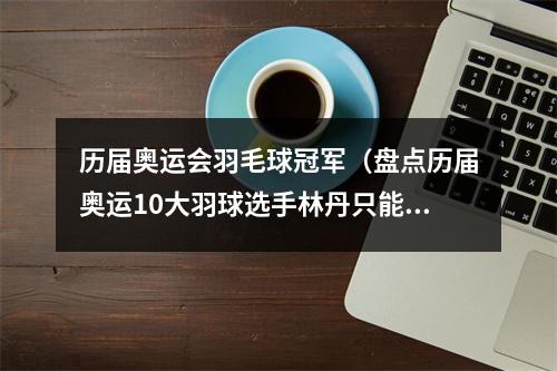 历届奥运会羽毛球冠军（盘点历届奥运10大羽球选手林丹只能排第4）