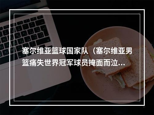 塞尔维亚篮球国家队（塞尔维亚男篮痛失世界冠军球员掩面而泣再议约基奇缺席的原因）